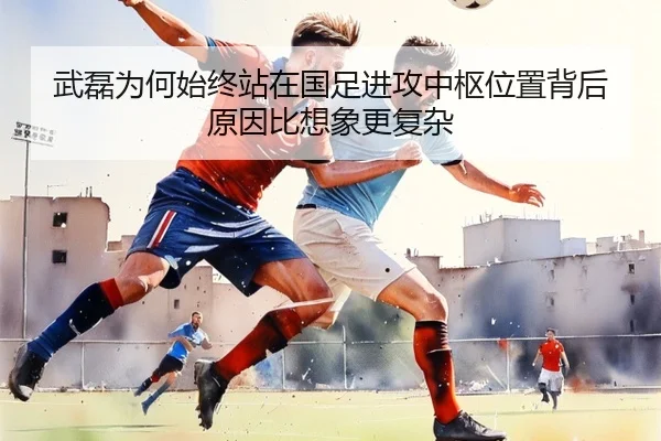 武磊为何始终站在国足进攻中枢位置背后原因比想象更复杂