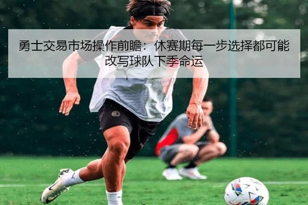 勇士交易市场操作前瞻：休赛期每一步选择都可能改写球队下季命运（huatihuitiyu）